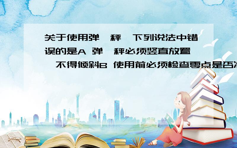 关于使用弹簧秤,下列说法中错误的是A 弹簧秤必须竖直放置,不得倾斜B 使用前必须检查零点是否准确C 使用时,弹簧、指针、挂钩不能与外壳摩擦D 使用时,必须注意所测力不能超过弹簧秤的测