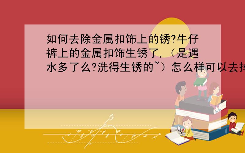 如何去除金属扣饰上的锈?牛仔裤上的金属扣饰生锈了,（是遇水多了么?洗得生锈的~）怎么样可以去掉呢?