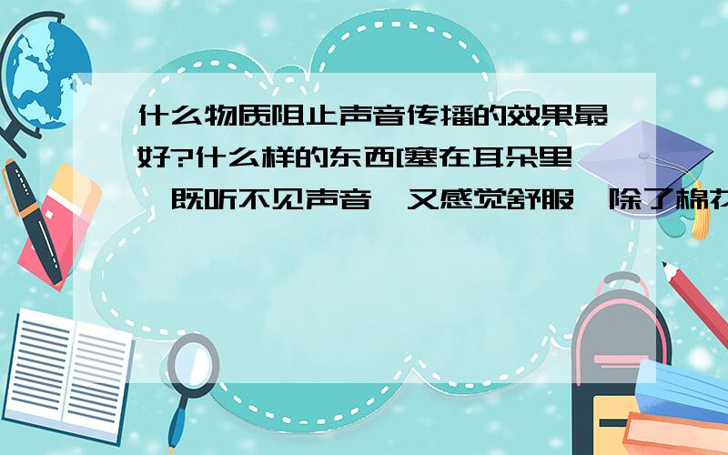 什么物质阻止声音传播的效果最好?什么样的东西[塞在耳朵里,既听不见声音,又感觉舒服,除了棉花,还有其它的吗?