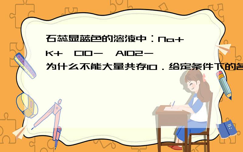 石蕊显蓝色的溶液中：Na+、K+、ClO－、AlO2－ 为什么不能大量共存10．给定条件下的各组离子，一定能大量共存的是A．含有大量HCO3- 的无色透明溶液中：K+、C6H5O-、Cl-、Na+B．常温下由水电离出