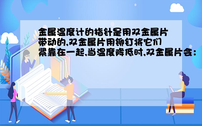 金属温度计的指针是用双金属片带动的,双金属片用铆钉将它们紧靠在一起,当温度降低时,双金属片会：（ ）