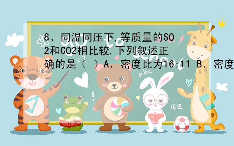 8、同温同压下,等质量的SO2和CO2相比较,下列叙述正确的是（ ）A．密度比为16:11 B．密度比为11:16 C．体积比为1:1 D．体积比为11:16