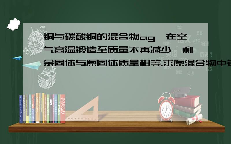 铜与碳酸铜的混合物ag,在空气高温锻造至质量不再减少,剩余固体与原固体质量相等.求原混合物中铜与碳酸铜的质量比