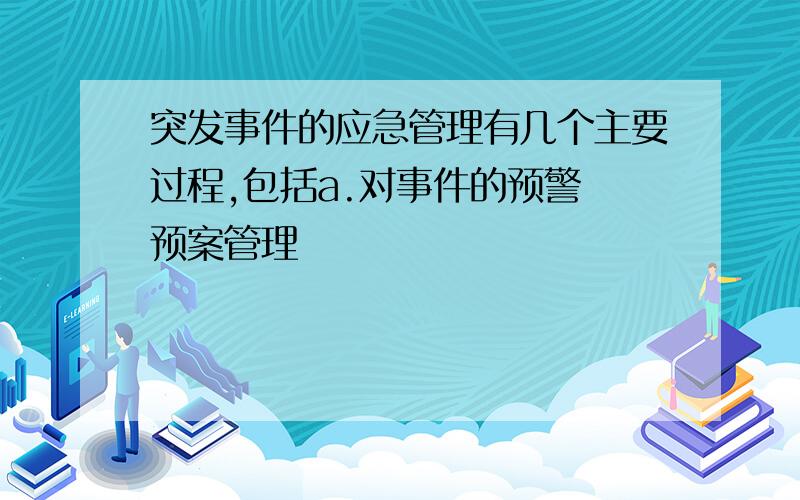 突发事件的应急管理有几个主要过程,包括a.对事件的预警 预案管理