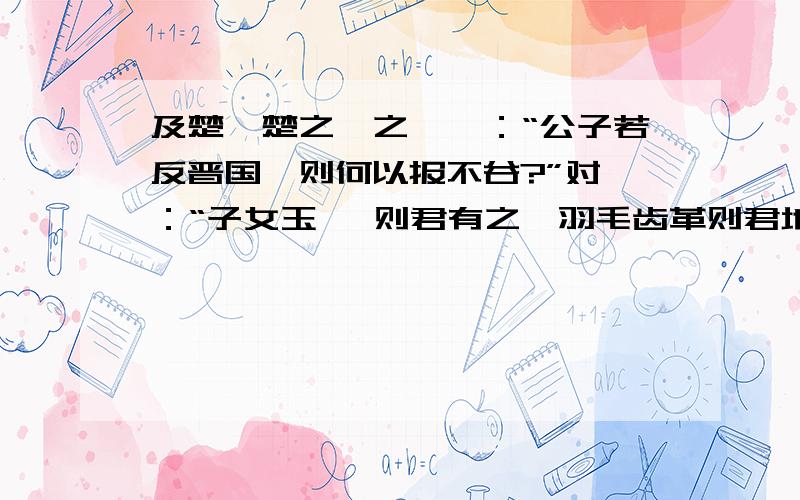 及楚,楚之飨之,曰：“公子若反晋国,则何以报不谷?”对曰：“子女玉 帛则君有之,羽毛齿革则君地生焉.其波及晋国者,君之余也,其何以报君?” 曰：“虽然,何以报我?”对曰：“若以君之灵,