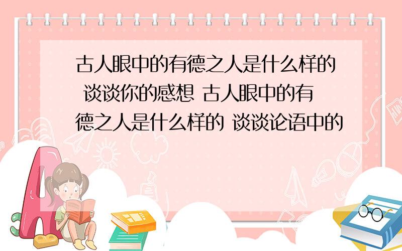 古人眼中的有德之人是什么样的 谈谈你的感想 古人眼中的有德之人是什么样的 谈谈论语中的