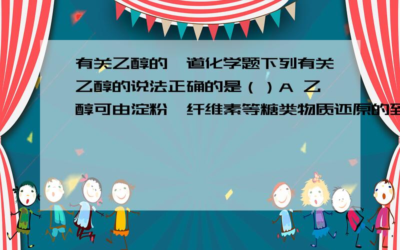 有关乙醇的一道化学题下列有关乙醇的说法正确的是（）A 乙醇可由淀粉、纤维素等糖类物质还原的到B 乙醇可由乙烯与水通过加成得到C 原油常压分馏产物中含有一定量的乙醇D 乙醇可以发