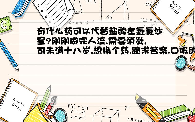 有什么药可以代替盐酸左氧氟沙星?刚刚做完人流,需要消炎,可未满十八岁,想换个药,跪求答案.口服的,针对人留后的.要未成年人可以吃的!