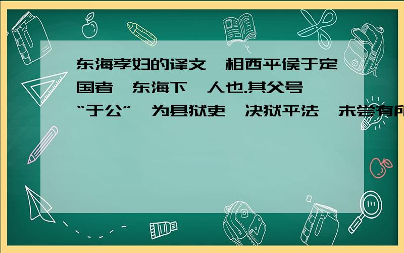 东海孝妇的译文丞相西平侯于定国者,东海下邳人也.其父号曰“于公”,为县狱吏,决狱平法,未尝有所冤,郡中离文法者,于公所决,皆不敢隐情.东海郡中为于公生立祠,名曰“于公祠”.东海有孝