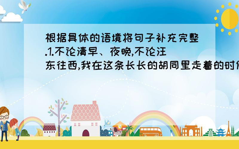 根据具体的语境将句子补充完整.1.不论清早、夜晚,不论汪东往西,我在这条长长的胡同里走着的时候,总听到寓所斜对面高楼的窗户里,传出一阵阵好听的琴声——叮咚!叮咚!叮叮咚咚!这弹琴的