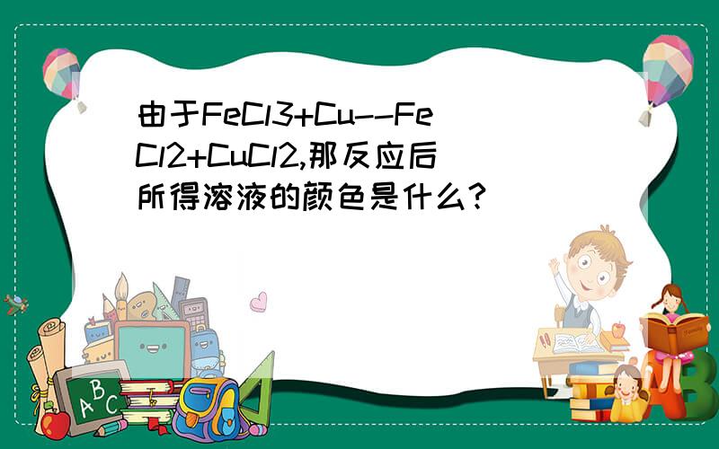 由于FeCl3+Cu--FeCl2+CuCl2,那反应后所得溶液的颜色是什么?