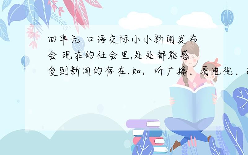 四单元 口语交际小小新闻发布会 现在的社会里,处处都能感受到新闻的存在.如：听广播、看电视、读报纸、上网,都是一些非常简便的方法途径,使我们可以随时了解到国内、外的新鲜事,现在