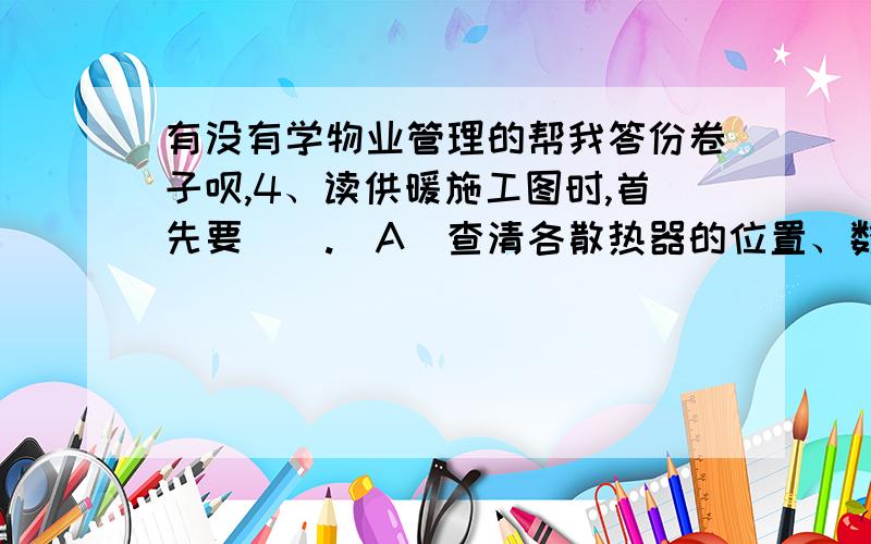 有没有学物业管理的帮我答份卷子呗,4、读供暖施工图时,首先要（）.（A）查清各散热器的位置、数量 （B）了解阀门的位置、号型（C）分清供热干管和回水干管并判断出排管的方向 （D）按