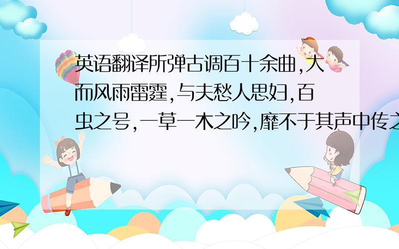 英语翻译所弹古调百十余曲,大而风雨雷霆,与夫愁人思妇,百虫之号,一草一木之吟,靡不于其声中传之,而尤得意于《楚汉》一曲,当其两军决战时,声动天地,瓦屋若飞坠.徐而察之,有金声、鼓声