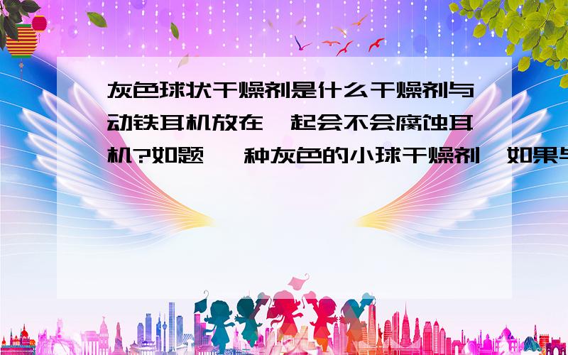 灰色球状干燥剂是什么干燥剂与动铁耳机放在一起会不会腐蚀耳机?如题 一种灰色的小球干燥剂,如果与动铁耳机放在一起会不会对耳机产生影响?这个样子的   泡到水里  就成粉末了 散开了