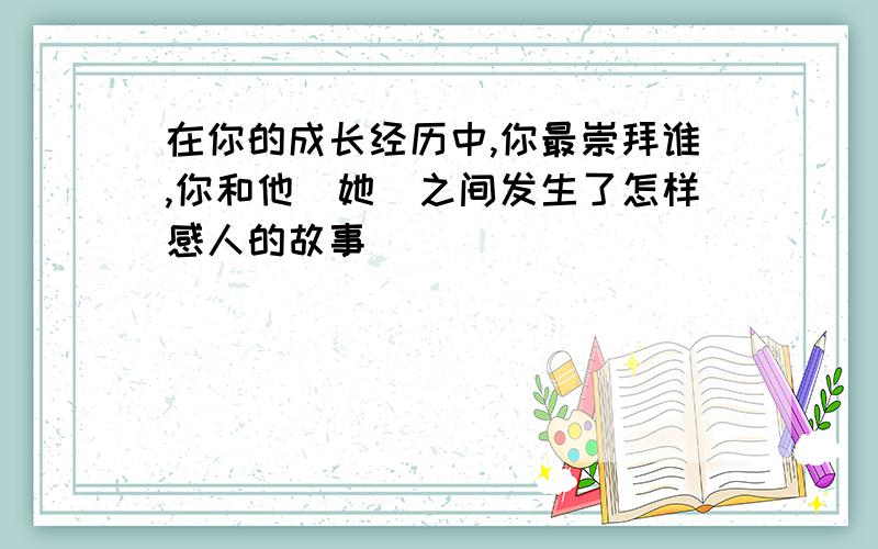 在你的成长经历中,你最崇拜谁,你和他（她）之间发生了怎样感人的故事