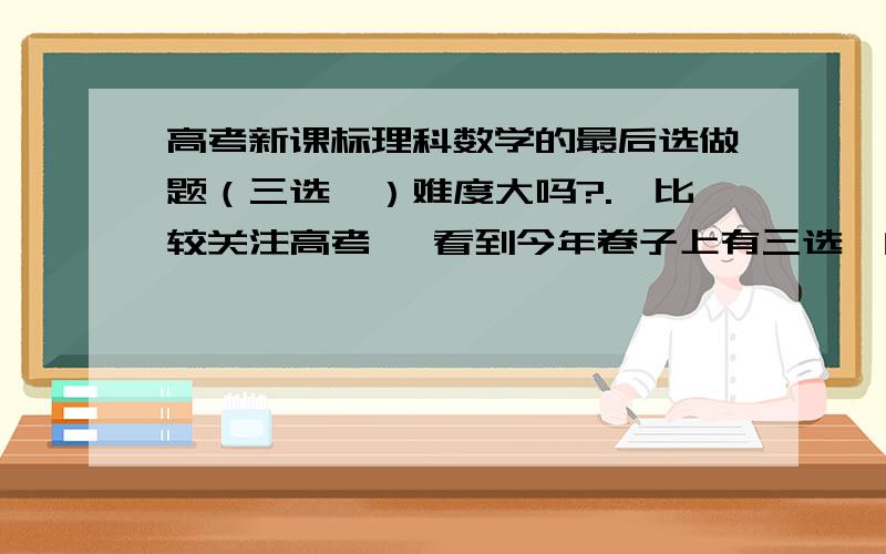 高考新课标理科数学的最后选做题（三选一）难度大吗?.,比较关注高考 ,看到今年卷子上有三选一的题 ,还是最后一道 .想知道难度如何 ,这些题的入手点是什么 .