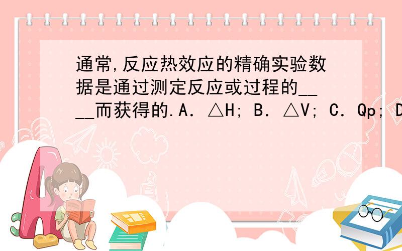 通常,反应热效应的精确实验数据是通过测定反应或过程的____而获得的.A．△H; B．△V; C．Qp; D．Qv;