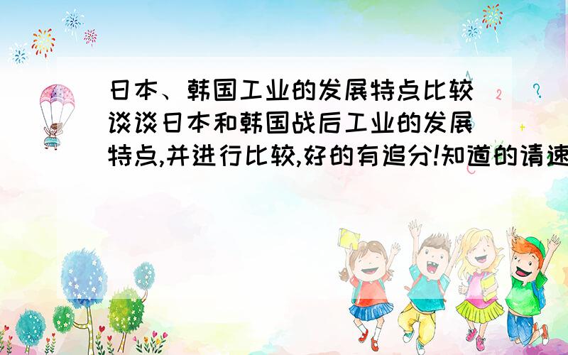 日本、韩国工业的发展特点比较谈谈日本和韩国战后工业的发展特点,并进行比较,好的有追分!知道的请速回答.