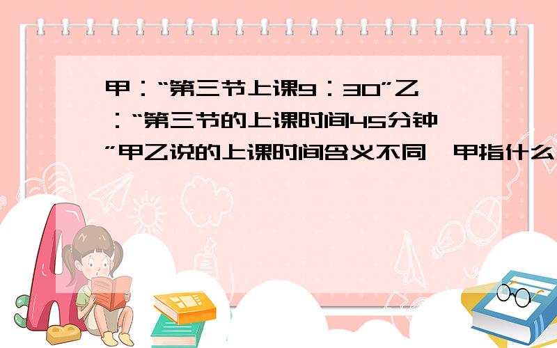 甲：“第三节上课9：30”乙：“第三节的上课时间45分钟”甲乙说的上课时间含义不同,甲指什么乙指什么?