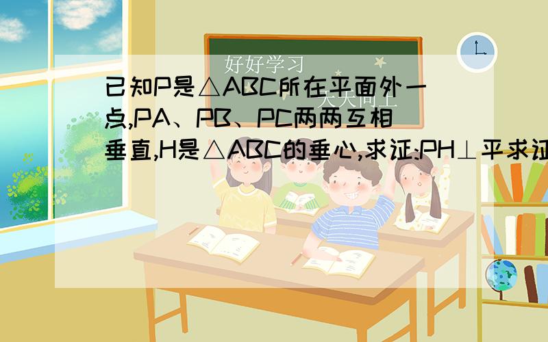 已知P是△ABC所在平面外一点,PA、PB、PC两两互相垂直,H是△ABC的垂心,求证:PH⊥平求证：PH⊥平面 ABC证明：PA ⊥ PB,PA⊥PC所以 PA⊥平面PBC所以PA ⊥ BC (1)H是△ABC的垂心所以 AH⊥BC (2)由（1）（2） B