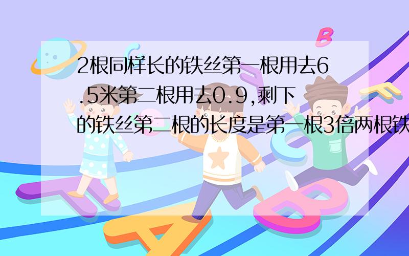 2根同样长的铁丝第一根用去6.5米第二根用去0.9,剩下的铁丝第二根的长度是第一根3倍两根铁丝原来各多长