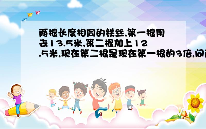 两根长度相同的铁丝,第一根用去13.5米,第二根加上12.5米,现在第二根是现在第一根的3倍,问两根铁丝各长多少米?