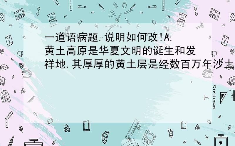 一道语病题.说明如何改!A.黄土高原是华夏文明的诞生和发祥地,其厚厚的黄土层是经数百万年沙土堆积而成的.B.这项调查旨在了解中国公众对肺癌的实际认知情况,调查结果表明中国公众对肺