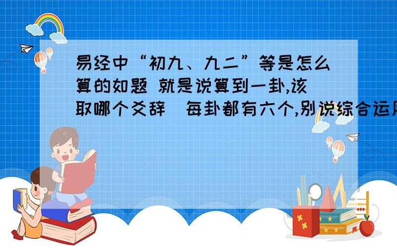 易经中“初九、九二”等是怎么算的如题 就是说算到一卦,该取哪个爻辞（每卦都有六个,别说综合运用,有些根本就互相矛盾）.以及变爻该做何解?为何要取变爻?这些以前在某本《易经》上看