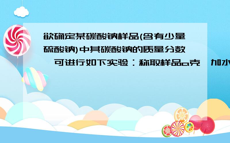 欲确定某碳酸钠样品(含有少量硫酸钠)中其碳酸钠的质量分数,可进行如下实验：称取样品a克,加水溶解,在该溶液中加入过量的盐酸使溶液呈酸性,再加入过量氯化钡溶液,过滤、洗涤沉淀,并将