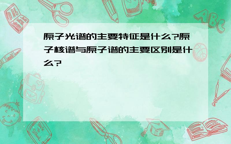 原子光谱的主要特征是什么?原子核谱与原子谱的主要区别是什么?