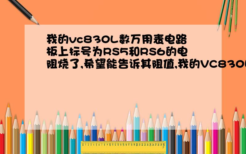 我的vc830L数万用表电路板上标号为RS5和RS6的电阻烧了,希望能告诉其阻值,我的VC830L万用表电路板上标识RS5和RS6的电阻烧3了,请告诉阻值?