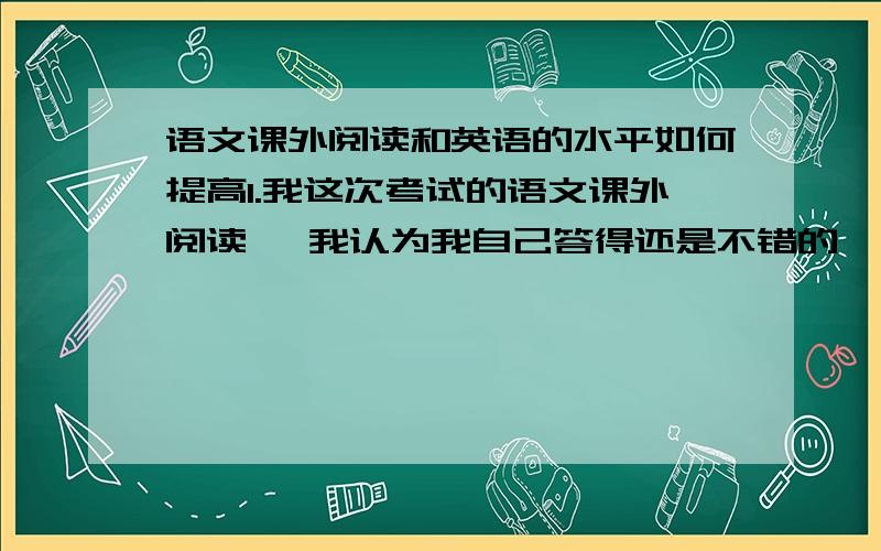 语文课外阅读和英语的水平如何提高1.我这次考试的语文课外阅读 ,我认为我自己答得还是不错的 ,扣住中心答题 ,每道题也是尽自己最大可能把每个点都答上,可是分数很不尽人意 ,请问这是