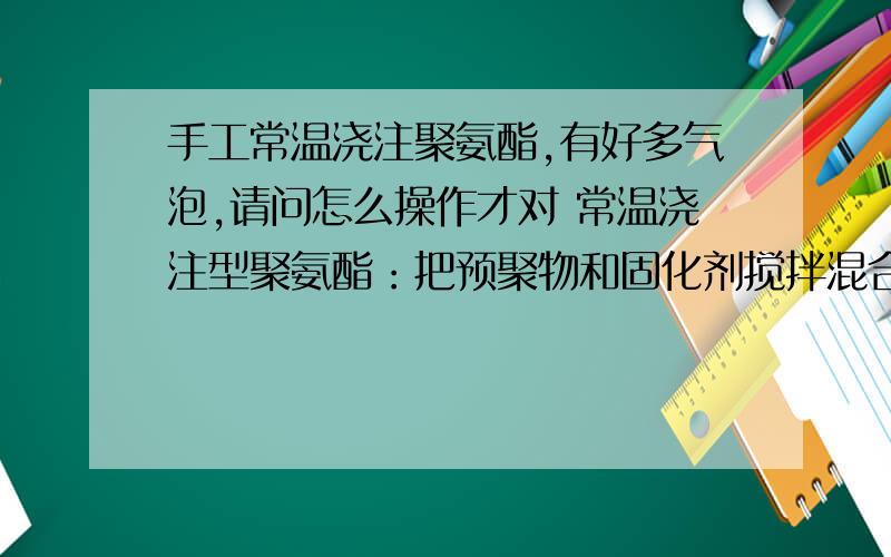 手工常温浇注聚氨酯,有好多气泡,请问怎么操作才对 常温浇注型聚氨酯：把预聚物和固化剂搅拌混合后,倒入常温浇注型聚氨酯：把预聚物和固化剂搅拌混合后,倒入模具,抽真空差不多30min,但