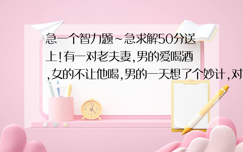 急一个智力题~急求解50分送上!有一对老夫妻,男的爱喝酒,女的不让他喝,男的一天想了个妙计,对女的说：“你只要不在我面前说酒及酒的谐音我就不喝,否则我就喝!”在晚上男的出去了,女的