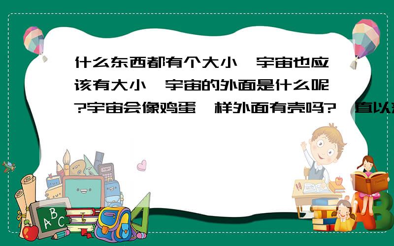 什么东西都有个大小,宇宙也应该有大小,宇宙的外面是什么呢?宇宙会像鸡蛋一样外面有壳吗?一直以来我只要一看星星就会想宇宙的外面是什么啊?黑洞是在宇宙中的啊.另外一个宇宙?要是也是