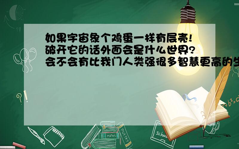 如果宇宙象个鸡蛋一样有层壳!破开它的话外面会是什么世界?会不会有比我门人类强很多智慧更高的生命体存在?