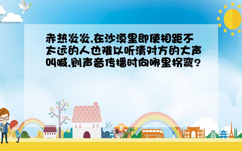 赤热炎炎,在沙漠里即使相距不太远的人也难以听清对方的大声叫喊,则声音传播时向哪里拐弯?