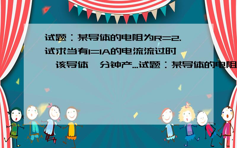 试题：某导体的电阻为R=2.试求当有I=1A的电流流过时,该导体一分钟产...试题：某导体的电阻为R=2.试求当有I=1A的电流流过时,该导体一分钟产生的热量Q和此时的热功P回答的谢谢