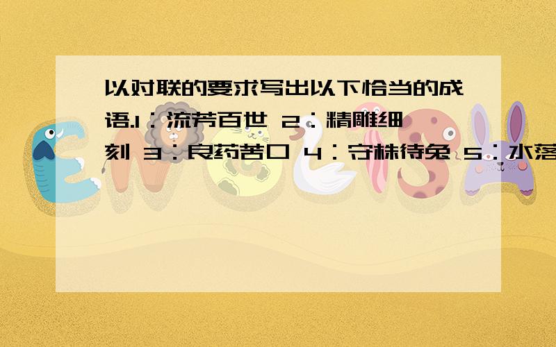 以对联的要求写出以下恰当的成语.1：流芳百世 2：精雕细刻 3：良药苦口 4：守株待兔 5：水落石出 6：雪中送炭 7:伶牙俐齿