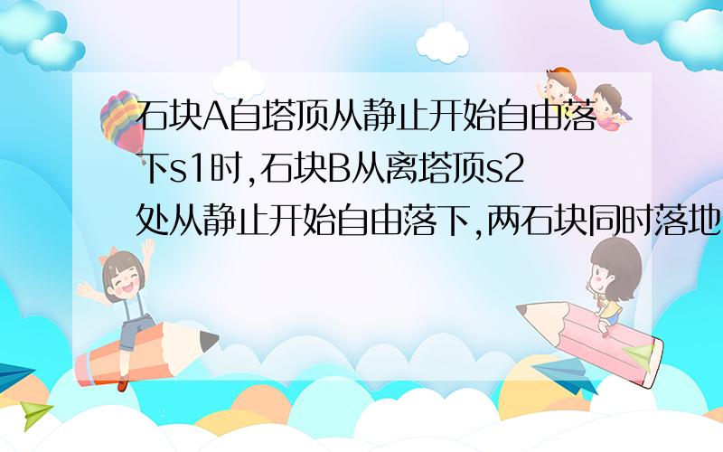 石块A自塔顶从静止开始自由落下s1时,石块B从离塔顶s2处从静止开始自由落下,两石块同时落地,则塔高为?