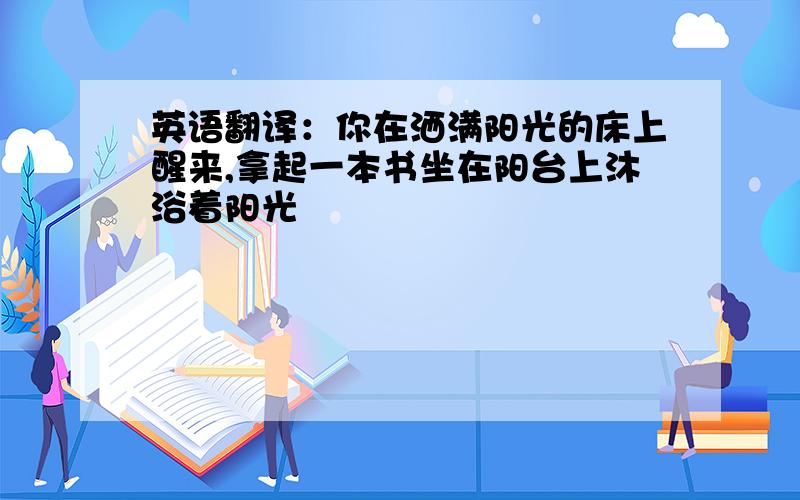 英语翻译：你在洒满阳光的床上醒来,拿起一本书坐在阳台上沐浴着阳光