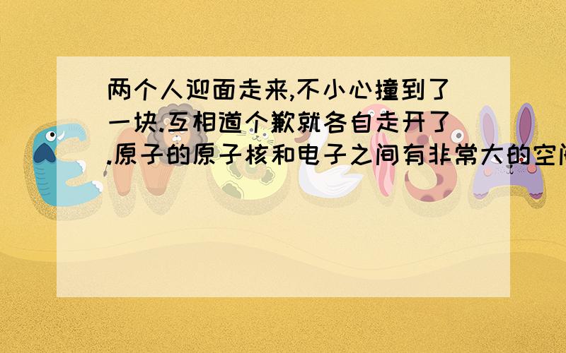 两个人迎面走来,不小心撞到了一块.互相道个歉就各自走开了.原子的原子核和电子之间有非常大的空间.人体是由原子组成的.两个人相撞的时候,为什么不会互相进入对方的身体?一楼说的很靠