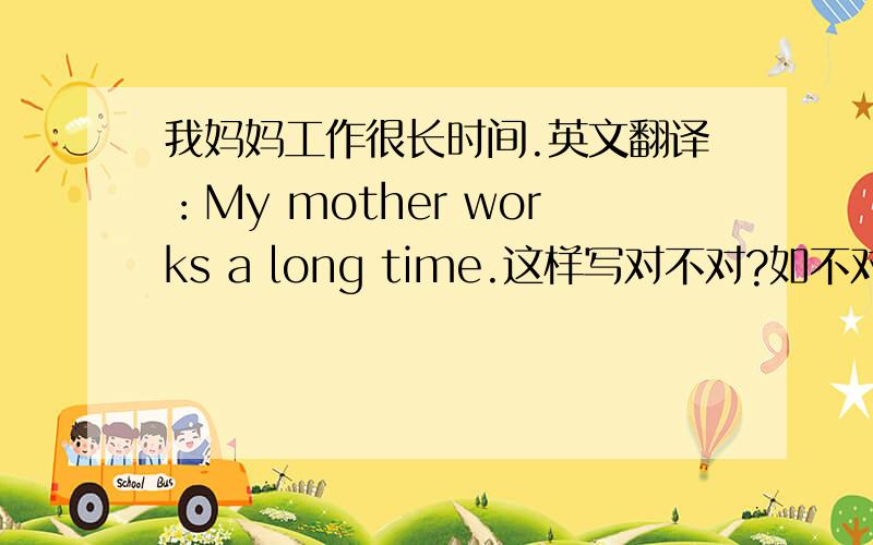 我妈妈工作很长时间.英文翻译：My mother works a long time.这样写对不对?如不对,错在哪里?应怎样订正?