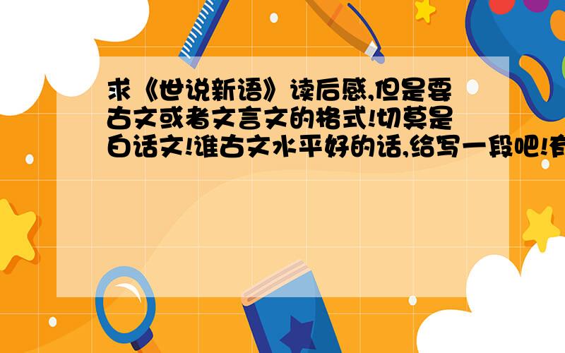 求《世说新语》读后感,但是要古文或者文言文的格式!切莫是白话文!谁古文水平好的话,给写一段吧!有个几十字就可以了.但是不要白话文的,一定要古文或者文言文的.或者哪个朋友知道古人