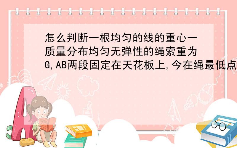 怎么判断一根均匀的线的重心一质量分布均匀无弹性的绳索重为G,AB两段固定在天花板上,今在绳最低点C施加一竖直向下的力将绳绷直,在此过程中,绳索AB的中心位置A.逐渐升高B.逐渐降低C.先降