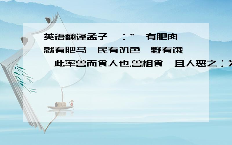 英语翻译孟子曰：“庖有肥肉,就有肥马,民有饥色,野有饿莩,此率兽而食人也.兽相食,且人恶之；为民父母,行政,不免于率兽而食人,恶在其为民父母也?”