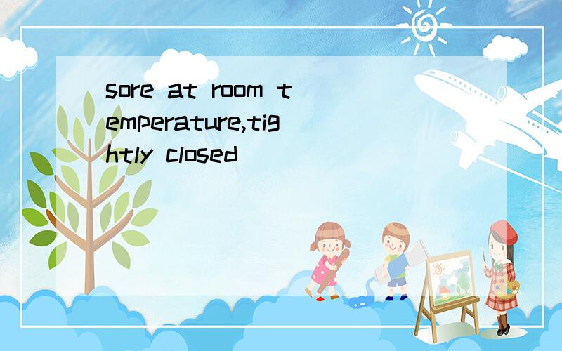 sore at room temperature,tightly closed