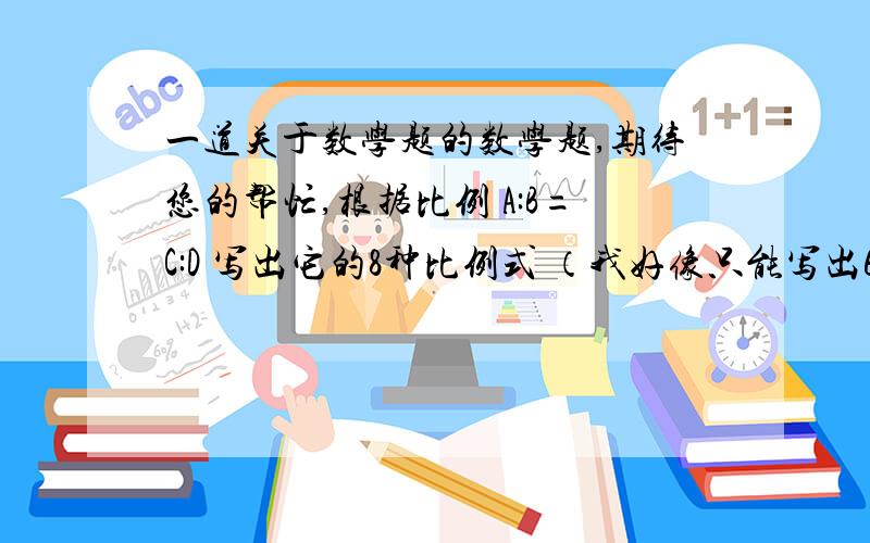 一道关于数学题的数学题,期待您的帮忙,根据比例 A:B=C:D 写出它的8种比例式 （我好像只能写出6中）比如：B/A=D/C .A/C=B/D.