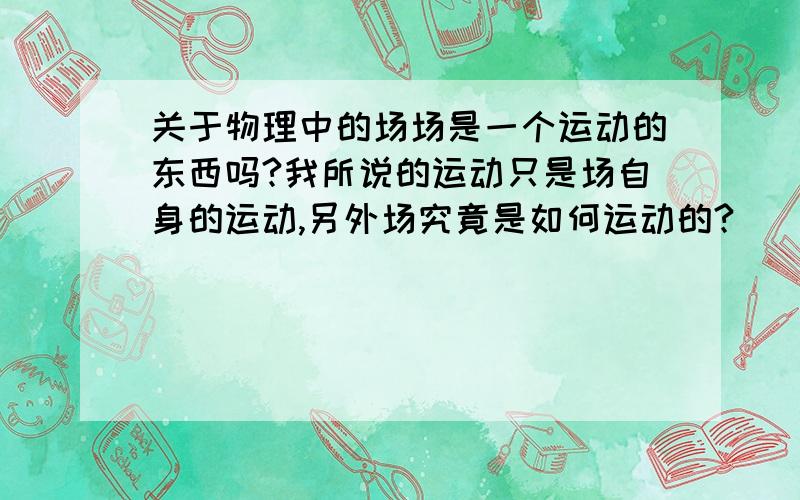 关于物理中的场场是一个运动的东西吗?我所说的运动只是场自身的运动,另外场究竟是如何运动的?